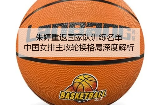 朱婷重返国家队训练名单 中国女排主攻轮换格局深度解析